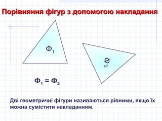 Ф1
Порівняння фігур з допомогою накладанняПорівняння фігур з допомогою накладання
Ф2Ф2
Ф1 = Ф2
Дві геометричні фігури називаються рівними, якщо їх
можна сумістити накладанням.
 