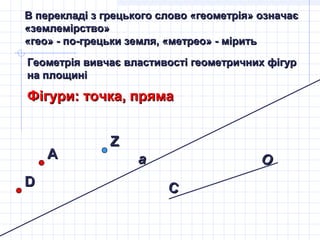 В перекладі з грецького слово «геометрія» означаєВ перекладі з грецького слово «геометрія» означає
«землемірство»«землемірство»
«гео» - по-грецьки земля, «метрео» - мірить«гео» - по-грецьки земля, «метрео» - мірить
Геометрія вивчає властивості геометричних фігурГеометрія вивчає властивості геометричних фігур
на площиніна площині
Фігури: точка, прямаФігури: точка, пряма
АА aa
DD
ZZ
OO
CC
 
