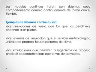 Los modelos continuos tratan con sistemas cuyo
comportamiento cambia continuamente de forma con el
tiempo.
Ejemplos de sistemas continuos son:
-Los simuladores de vuelo con los que las aerolíneas
entrenan a los pilotos.
-Los sistemas de simulación que el servicio meteorológico
utiliza para predecir futuros patrones de clima.
-Las simulaciones que permiten a ingenieros de proceso
predecir las características operativas de proyectos.
 