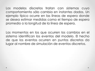 Los modelos discretos tratan con sistemas cuyo
comportamiento sólo cambia en instantes dados. Un
ejemplo típico ocurre en las líneas de espera donde
se desea estimar medidas como el tiempo de espera
promedio o la longitud de la línea de espera.
Los momentos en los que ocurren los cambios en el
sistema identifican los eventos del modelo. El hecho
de que los eventos ocurren en puntos discretos da
lugar al nombre de simulación de eventos discretos.
 