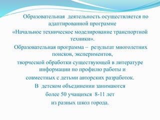 Образовательная деятельность осуществляется по
адаптированной программе
«Начальное техническое моделирование транспортной
техники».
Образовательная программа – результат многолетних
поисков, экспериментов,
творческой обработки существующей в литературе
информации по профилю работы и
совместных с детьми авторских разработок.
В детском объединении занимаются
более 50 учащихся 8-11 лет
из разных школ города.
 
