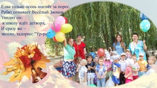 Едва только осень шагнёт за порог,
Ребят созывает Весёлый Звонок.
Увидит он:
в школу идёт детвора,
И сразу же –
звонко, задорно: "Ур-ра!"
