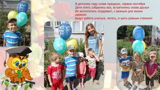 В детскому саду снова праздник, первое сентября
Дети опять собрались все, встретились снова друзья
Их воспитатель поздравит, с важным для жизни
шажком
Будут ребята учиться, читать, и шить ровным стежком!