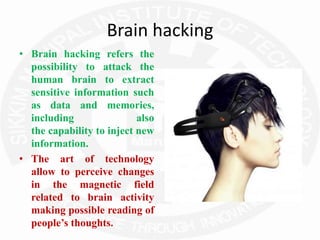Brain hacking
• Brain hacking refers the
possibility to attack the
human brain to extract
sensitive information such
as data and memories,
including also
the capability to inject new
information.
• The art of technology
allow to perceive changes
in the magnetic field
related to brain activity
making possible reading of
people’s thoughts.
 