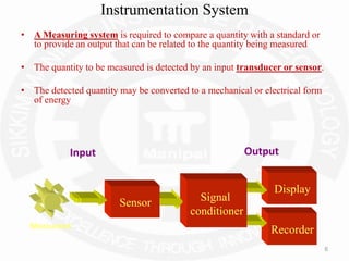 6
Instrumentation System
• A Measuring system is required to compare a quantity with a standard or
to provide an output that can be related to the quantity being measured
• The quantity to be measured is detected by an input transducer or sensor.
• The detected quantity may be converted to a mechanical or electrical form
of energy
Display
Recorder
Signal
conditioner
Measurand
Sensor
Input Output
 