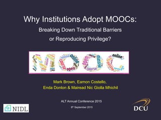 Why Institutions Adopt MOOCs:
Breaking Down Traditional Barriers
or Reproducing Privilege?
ALT Annual Conference 2015
8th September 2015
Mark Brown, Eamon Costello,
Enda Donlon & Mairead Nic Giolla Mhichil
 