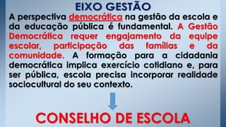 A perspectiva democrática na gestão da escola e
da educação pública é fundamental. A Gestão
Democrática requer engajamento da equipe
escolar, participação das famílias e da
comunidade. A formação para a cidadania
democrática implica exercício cotidiano e, para
ser pública, escola precisa incorporar realidade
sociocultural do seu contexto.
CONSELHO DE ESCOLA
 