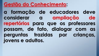 Gestão do Conhecimento:
a formação de educadores deve
considerar a ampliação de
repertórios para que os professores
possam, de fato, dialogar com as
perguntas trazidas por crianças,
jovens e adultos.
 