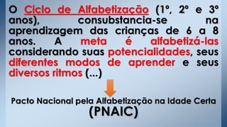 O Ciclo de Alfabetização (1º, 2º e 3º
anos), consubstancia-se na
aprendizagem das crianças de 6 a 8
anos. A meta é alfabetizá-las
considerando suas potencialidades, seus
diferentes modos de aprender e seus
diversos ritmos (...)
Pacto Nacional pela Alfabetização na Idade Certa
(PNAIC)
 