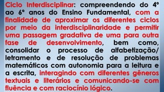 Ciclo Interdisciplinar: compreendendo do 4º
ao 6º anos do Ensino Fundamental, com a
finalidade de aproximar os diferentes ciclos
por meio da interdisciplinaridade e permitir
uma passagem gradativa de uma para outra
fase de desenvolvimento, bem como,
consolidar o processo de alfabetização/
letramento e de resolução de problemas
matemáticos com autonomia para a leitura e
a escrita, interagindo com diferentes gêneros
textuais e literários e comunicando-se com
fluência e com raciocínio lógico.
 