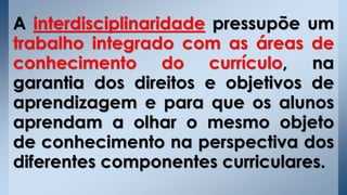 A interdisciplinaridade pressupõe um
trabalho integrado com as áreas de
conhecimento do currículo, na
garantia dos direitos e objetivos de
aprendizagem e para que os alunos
aprendam a olhar o mesmo objeto
de conhecimento na perspectiva dos
diferentes componentes curriculares.
 