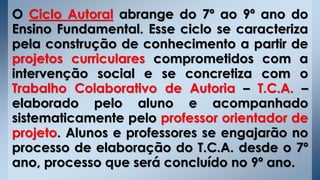 O Ciclo Autoral abrange do 7º ao 9º ano do
Ensino Fundamental. Esse ciclo se caracteriza
pela construção de conhecimento a partir de
projetos curriculares comprometidos com a
intervenção social e se concretiza com o
Trabalho Colaborativo de Autoria – T.C.A. –
elaborado pelo aluno e acompanhado
sistematicamente pelo professor orientador de
projeto. Alunos e professores se engajarão no
processo de elaboração do T.C.A. desde o 7º
ano, processo que será concluído no 9º ano.
 