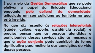 É por meio da Gestão Democrática que se pode
efetivar o papel da Unidade Educacional
enquanto polo cultural da comunidade,
articulada em seu cotidiano ao território no qual
está inserida.
No que diz respeito às relações intersetoriais
(saúde, cultura, esporte, assistência social), é
preciso pensar que as pessoas atendidas e
participantes desses serviços são as mesmas e
que a ação conjunta pode contribuir de forma
significativa para melhoria das condições de vida
dessas pessoas.
 