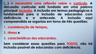 (...) é necessária uma reflexão sobre o currículo. A
discussão curricular está fundada em uma palavra
principal: inclusão. A inclusão em termos pedagógicos é
fundamental para a inclusão de educandos com
deficiência e a antecede. A inclusão aqui
compreendida se organiza em torno de três questões:
1. consideração de tempos,
2. ritmos e
3. características dos educandos.
Sem considerar essas questões para TODOS, não há
inclusão possível de educandos com deficiência.
 