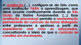 A avaliação,(...), configura-se de fato como
uma avaliação PARA a aprendizagem, que
deve ocorrer continuamente durante os três
ciclos do Ensino Fundamental. (...) Essa
avaliação processual permite a reorientação
permanente do currículo de forma dialogada
entre professores e gestores a partir da
experiência real com os educandos,
concretizando a ideia de que o currículo se
constitui em movimento.
 