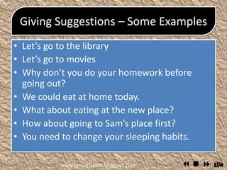 Giving Suggestions – Some
Examples
 Let’s go to the library
 Let’s go to movies
 Why don’t you do your homework before going
out?
 We could eat at home today.
 What about eating at the new place?
 How about going to Sam’s place first?
 You need to change your sleeping habits.
www.rencanakbm.blogspot.com
 