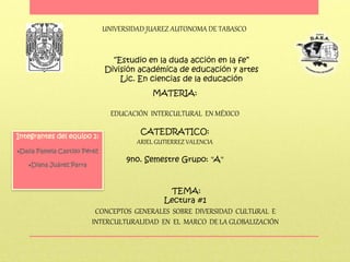 UNIVERSIDAD JUAREZ AUTONOMA DE TABASCO
“Estudio en la duda acción en la fe”
División académica de educación y artes
Lic. En ciencias de la educación
MATERIA:
EDUCACIÓN INTERCULTURAL EN MÉXICO
CATEDRATICO:
ARIEL GUTIERREZ VALENCIA
9no. Semestre Grupo: "A"
TEMA:
Lectura #1
CONCEPTOS GENERALES SOBRE DIVERSIDAD CULTURAL E
INTERCULTURALIDAD EN EL MARCO DE LA GLOBALIZACIÓN
Integrantes del equipo 1:
Dalia Pamela Castillo Pérez
Diana Juárez Parra
 
