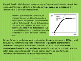 Al seguir la velocidad de aparición de producto (o de desaparición del sustrato) en
función del tiempo se obtiene la llamada curva de avance de la reacción, o
simplemente, la cinética de la reacción.
De esta forma, la medida de v0 se realiza antes de que se consuma el 10% del total
del sustrato, de forma que pueda considerarse la [S] como esencialmente
constante a lo largo del experimento. Además, en estas condiciones no es
necesario considerar la reacción inversa, ya que la cantidad de producto formada
es tan pequeña que la reacción inversa apenas ocurre. De esta forma se
simplifican enormemente las ecuaciones de velocidad.
A medida que la reacción transcurre, la
velocidad de acumulación del producto va
disminuyendo porque se va consumiendo el
sustrato de la reacción (Figura de la derecha).
Para evitar esta complicación se procede a
medir la velocidad inicial de la reacción (v0).
La velocidad inicial de la reacción es igual a la
pendiente de la curva de avance a tiempo
cero.
digitalizado por Melilds 33
 