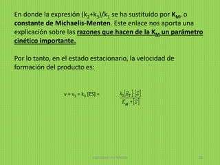 En donde la expresión (k2+k3)/k1 se ha sustituído por KM, o
constante de Michaelis-Menten. Este enlace nos aporta una
explicación sobre las razones que hacen de la KM un parámetro
cinético importante.
Por lo tanto, en el estado estacionario, la velocidad de
formación del producto es:
v = v3 = k3 [ES] =
digitalizado por Melilds 38
 