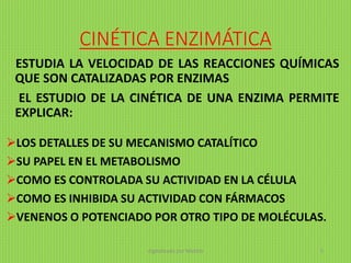CINÉTICA ENZIMÁTICA
ESTUDIA LA VELOCIDAD DE LAS REACCIONES QUÍMICAS
QUE SON CATALIZADAS POR ENZIMAS
EL ESTUDIO DE LA CINÉTICA DE UNA ENZIMA PERMITE
EXPLICAR:
LOS DETALLES DE SU MECANISMO CATALÍTICO
SU PAPEL EN EL METABOLISMO
COMO ES CONTROLADA SU ACTIVIDAD EN LA CÉLULA
COMO ES INHIBIDA SU ACTIVIDAD CON FÁRMACOS
VENENOS O POTENCIADO POR OTRO TIPO DE MOLÉCULAS.
digitalizado por Melilds 5
 