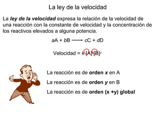 La ley de la velocidad
La ley de la velocidad expresa la relación de la velocidad de
una reacción con la constante de velocidad y la concentración de
los reactivos elevados a alguna potencia.
aA + bB cC + dD
Velocidad = k [A]x
[B]y
La reacción es de orden x en A
La reacción es de orden y en B
La reacción es de orden (x +y) global
 