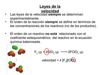 F2 (g) + 2ClO2 (g) 2FClO2 (g)
velocidad = k [F2][ClO2]
Leyes de la
velocidad
• Las leyes de la velocidad siempre se determinan
experimentalmente.
• El orden de la reacción siempre se define en términos de
las concentraciones de los reactivos (no de los productos).
• El orden de un reactivo no está relacionado con el
coeficiente estequiométrico del reactivo en la ecuación
química balanceada.
1
 