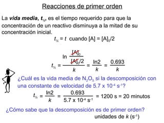 Reacciones de primer orden
La vida media, t½, es el tiempo requerido para que la
concentración de un reactivo disminuya a la mitad de su
concentración inicial.
t½ = t cuando [A] = [A]0/2
ln
[A]0
[A]0/2
k
=t½
ln2
k
=
0.693
k
=
¿Cuál es la vida media de N2O5 si la descomposición con
una constante de velocidad de 5.7 x 10-4
s-1
?
t½
ln2
k
=
0.693
5.7 x 10-4
s-1
= = 1200 s = 20 minutos
¿Cómo sabe que la descomposición es de primer orden?
unidades de k (s-1
)
 
