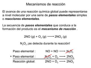 Mecanismos de reacción
El avance de una reacción química global puede representarse
a nivel molecular por una serie de pasos elementales simples
o reacciones elementales.
La secuencia de pasos elementales que conduce a la
formación del producto es el mecanismo de reacción .
2NO (g) + O2 (g) 2NO2 (g)
N2O2 ¡se detecta durante la reacción!
Paso elemental : NO + NO N2O2
Paso elemental : N2O2 + O2 2NO2
Reacción global: 2NO + O2 2NO2
+
 