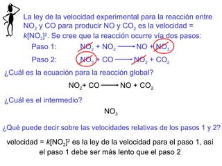 La ley de la velocidad experimental para la reacción entre
NO2 y CO para producir NO y CO2 es la velocidad =
k[NO2]2
. Se cree que la reacción ocurre vía dos pasos:
Paso 1: NO2 + NO2 NO + NO3
Paso 2: NO3 + CO NO2 + CO2
¿Cuál es la ecuación para la reacción global?
NO2+ CO NO + CO2
¿Cuál es el intermedio?
NO3
¿Qué puede decir sobre las velocidades relativas de los pasos 1 y 2?
velocidad = k[NO2]2
es la ley de la velocidad para el paso 1, así
el paso 1 debe ser más lento que el paso 2
 