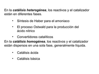En la catálisis heterogénea, los reactivos y el catalizador
están en diferentes fases.
En la catálisis homogénea, los reactivos y el catalizador
están dispersos en una sola fase, generalmente líquida.
• Síntesis de Haber para el amoniaco
• El proceso Ostwald para la producción del
ácido nítrico
• Convertidores catalíticos
• Catálisis ácida
• Catálisis básica
 
