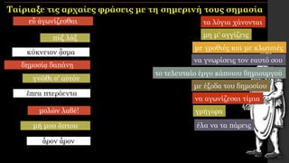 εὖ ἀγωνίζεσθαι
πὺξ λάξ
κύκνειον ᾆσμα
δημοσίᾳ δαπάνῃ
γνῶθι σ' αὐτόν
ἔπεα πτερόεντα
μολὼν λαβέ!
μή μου ἄπτου
ἆρον ἆρον
τα λόγια χάνονται
μη μ' αγγίζεις
με γροθιές και με κλωτσιές
με έξοδα του δημοσίου
το τελευταίο έργο κάποιου δημιουργού
γρήγορα
να αγωνίζεσαι τίμια
έλα να τα πάρεις
να γνωρίσεις τον εαυτό σου
Ταίριαξε τις αρχαίες φράσεις με τη σημερινή τους σημασία
 