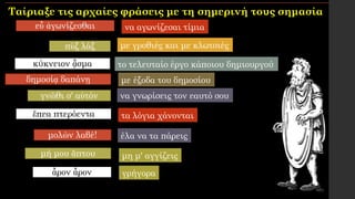 εὖ ἀγωνίζεσθαι
πὺξ λάξ
κύκνειον ᾆσμα
δημοσίᾳ δαπάνῃ
γνῶθι σ' αὐτόν
ἔπεα πτερόεντα
μολὼν λαβέ!
μή μου ἄπτου
ἆρον ἆρον
τα λόγια χάνονται
μη μ' αγγίζεις
με γροθιές και με κλωτσιές
με έξοδα του δημοσίου
το τελευταίο έργο κάποιου δημιουργού
γρήγορα
να αγωνίζεσαι τίμια
έλα να τα πάρεις
να γνωρίσεις τον εαυτό σου
Ταίριαξε τις αρχαίες φράσεις με τη σημερινή τους σημασία
 