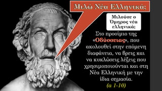 Μιλούσε ο
Όμηρος νέα
ελληνικά;
Στο προοίμιο της
« », που
ακολουθεί στην επόμενη
διαφάνεια, να βρεις και
να κυκλώσεις λέξεις που
χρησιμοποιούνται και στη
Νέα Ελληνική με την
ίδια σημασία.
(α 1-10)
 