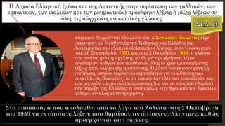 Η Αρχαία Ελληνική (μέσω και της Λατινικής στην περίπτωση των γαλλικών, των
ισπανικών, των ιταλικών και των ρουμανικών) προσέφερε λέξεις ή ρίζες λέξεων σε
όλες τις σύγχρονες ευρωπαϊκές γλώσσες:
Ιστορικοί θεωρούνται δύο λόγοι που ο Ξενοφών Ζολώτας είχε
εκφωνήσει ως διευθυντής της Τράπεζας της Ελλάδος και
διαχειριστής του ελληνικού Δημοσίου Χρέους, στην Ουάσιγκτον,
στις 26 Σεπτεμβρίου 1957 και στις 2 Οκτωβρίου 1959, η γλώσσα
των οποίων ήταν η αγγλική, αλλά, με την εξαίρεση λίγων
συνδέσμων, άρθρων και προθέσεων, όλες οι χρησιμοποιούμενες
λέξεις ήταν ελληνικής προέλευσης. Ο λόγοι του έκαναν μεγάλη
εντύπωση, ωστόσο επρόκειτο περισσότερο για ένα διανοητικό
παιχνίδι, σχεδιασμένο για να τέρψει την ελίτ των τραπεζιτών και
των ισχυρών της παγκόσμιας οικονομίας και να τους υπενθυμίσει
την ύπαρξη της Ελλάδας, η οποία μόλις είχε βγει από τον Εμφύλιο
πόλεμο, εντελώς κατεστραμμένη.
 