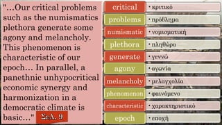 "…Our critical problems
such as the numismatics
plethora generate some
agony and melancholy.
This phenomenon is
characteristic of our
epoch… In parallel, a
panethnic unhypocritical
economic synergy and
harmonization in a
democratic climate is
basic…"
•κριτικόcritical
•πρόβλημαproblems
•νομισματικήnumismatic
•πληθώραplethora
•γεννώgenerate
•αγωνίαagony
•μελαγχολίαmelancholy
•φαινόμενοphenomenon
•χαρακτηριστικόcharacteristic
•εποχήepoch
 