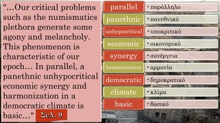 "…Our critical problems
such as the numismatics
plethora generate some
agony and melancholy.
This phenomenon is
characteristic of our
epoch… In parallel, a
panethnic unhypocritical
economic synergy and
harmonization in a
democratic climate is
basic…"
•παράλληλοparallel
•πανεθνικόpanethnic
•υποκριτικόunhypocritical
•οικονομικόeconomic
•συνέργειαsynergy
•αρμονίαharmonization
•δημοκρατικόdemocratic
•κλίμαclimate
•βασικόbasic
 