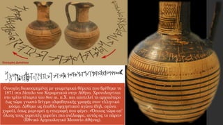 Οινοχόη διακοσμημένη με γεωμετρικά θέματα που βρέθηκε το
1871 στο Δίπυλο του Κεραμεικού στην Αθήνα. Χρονολογείται
στο τρίτο τέταρτο του 8ου αι. π.Χ. και αποτελεί το αρχαιότερο
έως τώρα γνωστό δείγμα αλφαβητικής γραφής στον ελληνικό
κόσμο. Δόθηκε ως έπαθλο ορχηστικού αγώνα (δηλ. αγώνα
χορού), όπως μαρτυρεί η επιγραφή που φέρει: «Όποιος τώρα απ’
όλους τους χορευτές χορεύει πιο ανάλαφρα, αυτός ας το πάρει»
(Εθνικό Αρχαιολογικό Μουσείο Αθήνας).
 