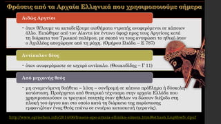 • όταν θέλουμε να καταδείξουμε αισθήματα ντροπής αναφερόμενοι σε κάποιον
άλλο. Ειπώθηκε από τον Αίαντα (σε έντονο ύφος) προς τους Αργείους κατά
τη διάρκεια του Τρωικού πολέμου, με σκοπό να τους ανυψώσει το ηθικό όταν
ο Αχιλλέας αποχώρησε από τη μάχη. (Ομήρου Ιλιάδα – Ε 787)
Αιδώς Αργείοι
• όταν αναφερόμαστε σε ισχυρό αντίπαλο. (Θουκυδίδης – Γ 11)
Αντίπαλον δέος
• μη αναμενόμενη βοήθεια – λύση – συνδρομή σε κάποιο πρόβλημα ή δύσκολη
κατάσταση. Προέρχεται από θεατρικό τέχνασμα στην αρχαία Ελλάδα που
χρησιμοποιούσαν οι τραγικοί ποιητές όταν ήθελαν να δώσουν διέξοδο στη
πλοκή του έργου και στο οποίο κατά τη διάρκεια της παράστασης
εμφανιζόταν ένας Θεός επάνω σε εναέρια κατασκευή (γερανός).
Από μηχανής θεός
http://www.egriechen.info/2014/06/fraseis-apo-arxaia-ellinika-simera.html#sthash.Lng6bwfv.dpuf
 