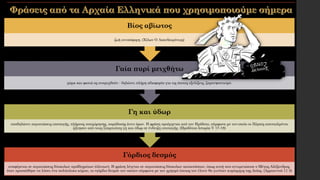 Γόρδιος δεσμός
αναφέρεται σε περιπτώσεις δύσκολων προβλημάτων (άλυτων). Η φράση λέγεται σε περιπτώσεις δύσκολων καταστάσεων, όπως αυτή που αντιμετώπισε ο Μέγας Αλέξανδρος,
όταν προσπάθησε να λύσει ένα πολύπλοκο κόμπο, το «γόρδιο δεσμό» τον οποίον σύμφωνα με τον χρησμό όποιος τον έλυνε θα γινόταν κυρίαρχος της Ασίας. (Αρριαννού 11 3)
Γη και ύδωρ
υποδηλώνει περιπτώσεις υποταγής, πλήρους υποχώρησης, παράδοσης άνευ όρων. Η φράση προέρχεται από τον Ηρόδοτο, σύμφωνα με τον οποίο οι Πέρσες απεσταλμένοι
ζήτησαν από τους Σπαρτιάτες γη και ύδωρ σε ένδειξη υποταγής. (Ηροδότου Ιστορία V 17-18)
Γαία πυρί μειχθήτω
χώμα και φωτιά ας αναμιχθούν - δηλώνει πλήρη αδιαφορία για τις όποιες εξελίξεις, ζαμανφουτισμό.
Βίος αβίωτος
ζωή ανυπόφορη. (Χίλων Ο Λακεδαιμόνιος)
 