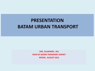 PRESENTATION
BATAM URBAN TRANSPORT
DRS. ZULHENDRI , Msi
HEAD OF BATAM TRANSPORT AGENCY
BATAM, AUGUST 2015
 