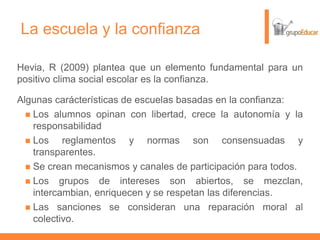 La escuela y la confianza
Hevia, R (2009) plantea que un elemento fundamental para un
positivo clima social escolar es la confianza.
Algunas carácterísticas de escuelas basadas en la confianza:
 Los alumnos opinan con libertad, crece la autonomía y la
responsabilidad
 Los reglamentos y normas son consensuadas y
transparentes.
 Se crean mecanismos y canales de participación para todos.
 Los grupos de intereses son abiertos, se mezclan,
intercambian, enriquecen y se respetan las diferencias.
 Las sanciones se consideran una reparación moral al
colectivo.
 