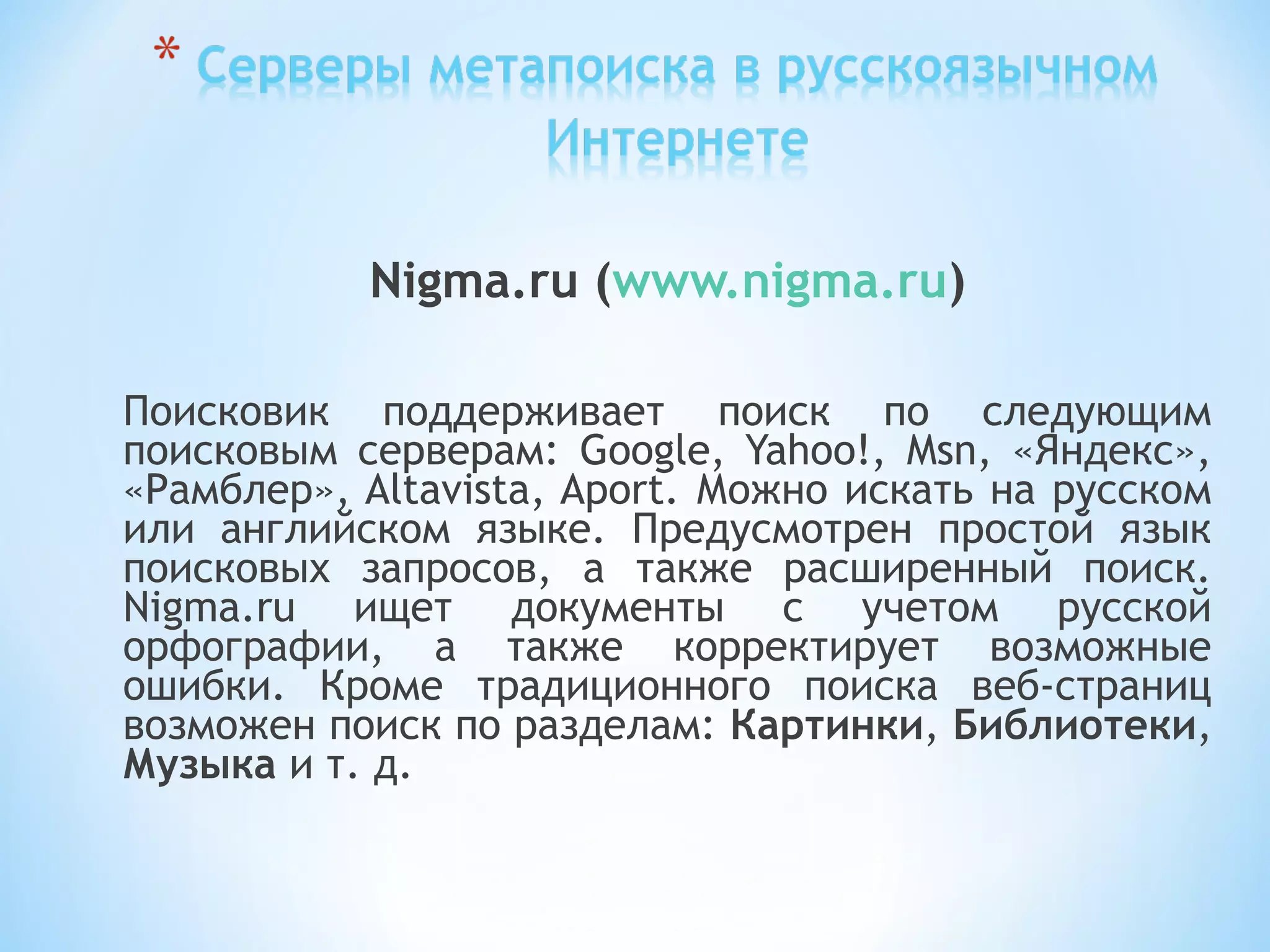 Nigma.ru (www.nigma.ru)
Поисковик поддерживает поиск по следующим
поисковым серверам: Google, Yahoo!, Msn, «Яндекс»,
«Рамблер», Altavista, Aport. Можно искать на русском
или английском языке. Предусмотрен простой язык
поисковых запросов, а также расширенный поиск.
Nigma.ru ищет документы с учетом русской
орфографии, а также корректирует возможные
ошибки. Кроме традиционного поиска веб-страниц
возможен поиск по разделам: Картинки, Библиотеки,
Музыка и т. д.
 