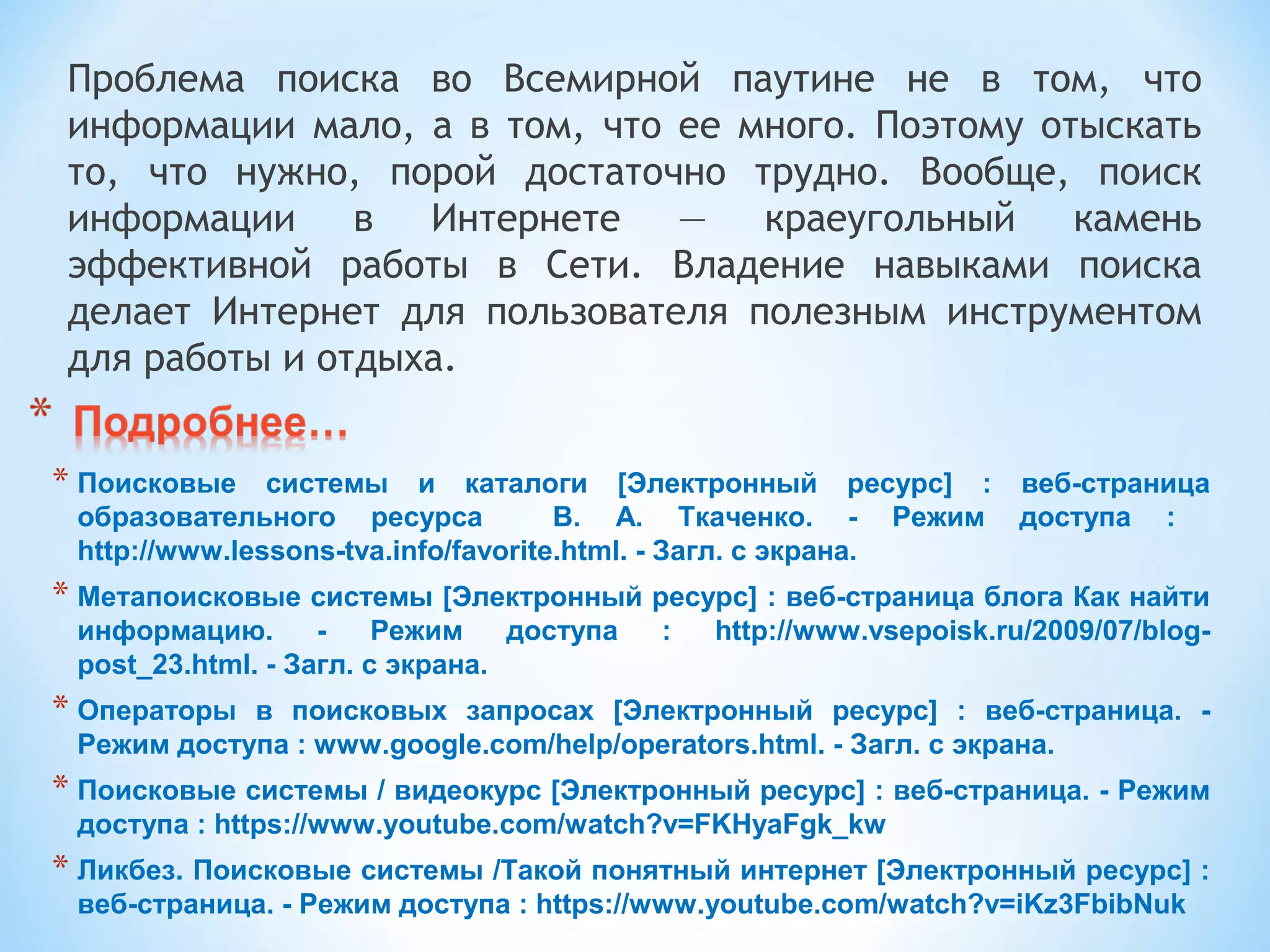 Проблема поиска во Всемирной паутине не в том, что
информации мало, а в том, что ее много. Поэтому отыскать
то, что нужно, порой достаточно трудно. Вообще, поиск
информации в Интернете — краеугольный камень
эффективной работы в Сети. Владение навыками поиска
делает Интернет для пользователя полезным инструментом
для работы и отдыха.
* Поисковые  системы  и  каталоги  [Электронный  ресурс]  :  веб-страница 
образовательного  ресурса    В.  А.  Ткаченко.  -  Режим  доступа  :   
http://www.lessons-tva.info/favorite.html. - Загл. с экрана.
* Метапоисковые системы [Электронный ресурс] : веб-страница блога Как найти 
информацию.  -  Режим  доступа  :  http://www.vsepoisk.ru/2009/07/blog-
post_23.html. - Загл. с экрана.
* Операторы  в  поисковых  запросах  [Электронный  ресурс]  :  веб-страница.  - 
Режим доступа : www.google.com/help/operators.html. - Загл. с экрана.
* Поисковые системы / видеокурс [Электронный ресурс] : веб-страница. - Режим 
доступа : https://www.youtube.com/watch?v=FKHyaFgk_kw
* Ликбез. Поисковые системы /Такой понятный интернет [Электронный ресурс] : 
веб-страница. - Режим доступа : https://www.youtube.com/watch?v=iKz3FbibNuk
 