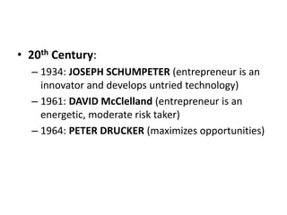 • 20th Century:
– 1934: JOSEPH SCHUMPETER (entrepreneur is an
innovator and develops untried technology)
– 1961: DAVID McClelland (entrepreneur is an
energetic, moderate risk taker)
– 1964: PETER DRUCKER (maximizes opportunities)
 