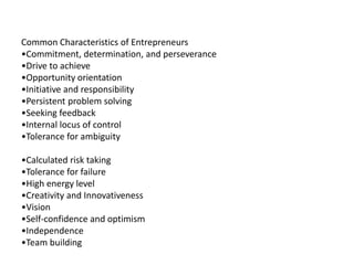 Common Characteristics of Entrepreneurs
•Commitment, determination, and perseverance
•Drive to achieve
•Opportunity orientation
•Initiative and responsibility
•Persistent problem solving
•Seeking feedback
•Internal locus of control
•Tolerance for ambiguity
•Calculated risk taking
•Tolerance for failure
•High energy level
•Creativity and Innovativeness
•Vision
•Self-confidence and optimism
•Independence
•Team building
 