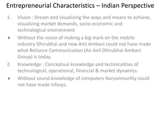 Entrepreneurial Characteristics – Indian Perspective
1. Vision : Dream and visualizing the ways and means to achieve,
visualizing market demands, socio-economic and
technological environment
 Without the vision of making a big mark on the mobile
industry Dhirubhai and now Anil Ambani could not have made
what Reliance Communication (An Anil Dhirubhai Ambani
Group) is today.
2. Knowledge : Conceptual knowledge and technicalities of
technological, operational, financial & market dynamics.
 Without sound knowledge of computers Naryanmurthy could
not have made Infosys.
 