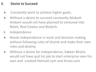 3. Desire to Succeed
 Constantly work to achieve higher goals.
 Without a desire to succeed constantly Mukesh
Ambani would not have planned to ventured into
Retail, Real Estates and Biotech.
4. Independence
 Needs independence in work and decision making
without following rules of thumb and make their own
rules and destiny.
 Without a desire for independence, Sabeer Bhatia
would not have quit his job to start enterprise own his
own and created Hotmail.com and Arzoo.com
 