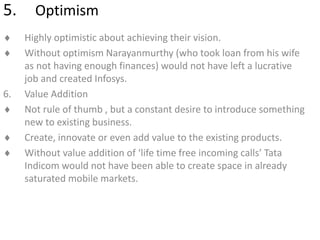 5. Optimism
 Highly optimistic about achieving their vision.
 Without optimism Narayanmurthy (who took loan from his wife
as not having enough finances) would not have left a lucrative
job and created Infosys.
6. Value Addition
 Not rule of thumb , but a constant desire to introduce something
new to existing business.
 Create, innovate or even add value to the existing products.
 Without value addition of ‘life time free incoming calls’ Tata
Indicom would not have been able to create space in already
saturated mobile markets.
 