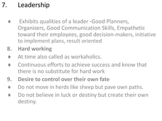 7. Leadership
 Exhibits qualities of a leader -Good Planners,
Organizers, Good Communication Skills, Empathetic
toward their employees, good decision-makers, initiative
to implement plans, result oriented
8. Hard working
 At time also called as workaholics.
 Continuous efforts to achieve success and know that
there is no substitute for hard work
9. Desire to control over their own fate
 Do not move in herds like sheep but pave own paths.
 Do not believe in luck or destiny but create their own
destiny.
 
