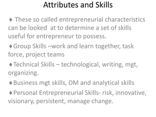 Attributes and Skills
 These so called entrepreneurial characteristics
can be looked at to determine a set of skills
useful for entrepreneur to possess.
Group Skills –work and learn together, task
force, project teams
Technical Skills – technological, writing, mgt,
organizing.
Business mgt skills, DM and analytical skills
Personal Entrepreneurial Skills- risk, innovative,
visionary, persistent, manage change.
 